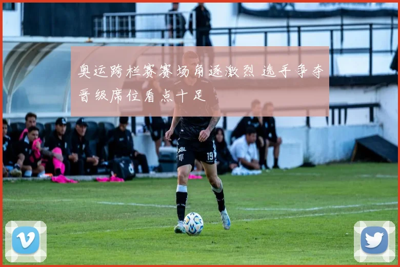奥运跨栏赛赛场角逐激烈 选手争夺晋级席位看点十足