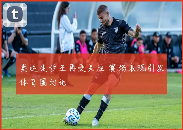 奥运走步王再受关注 赛场表现引发体育圈讨论