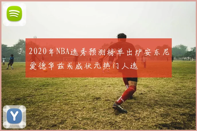 2020年NBA选秀预测榜单出炉安东尼爱德华兹或成状元热门人选