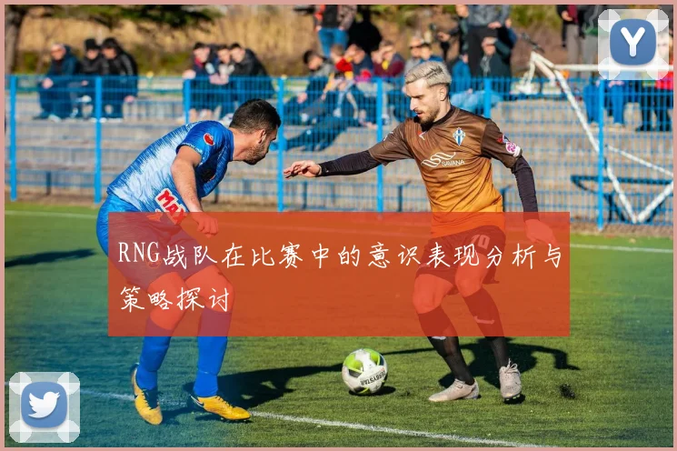 RNG战队在比赛中的意识表现分析与策略探讨